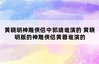 黄晓明神雕侠侣中郭靖谁演的 黄晓明版的神雕侠侣黄蓉谁演的